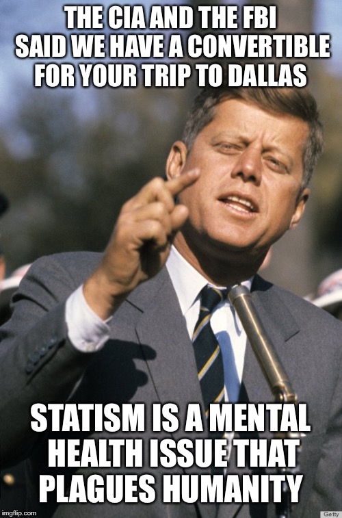 JFK | THE CIA AND THE FBI SAID WE HAVE A CONVERTIBLE FOR YOUR TRIP TO DALLAS; STATISM IS A MENTAL HEALTH ISSUE THAT PLAGUES HUMANITY | image tagged in jfk | made w/ Imgflip meme maker