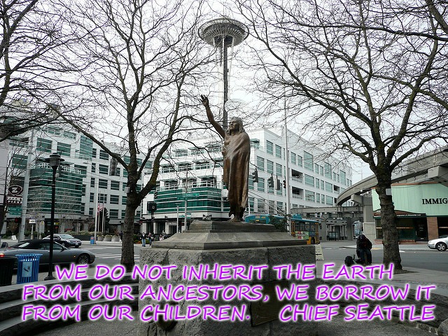 Chief Seattle | WE DO NOT INHERIT THE EARTH FROM OUR ANCESTORS, WE BORROW IT FROM OUR CHILDREN.



CHIEF SEATTLE | image tagged in native american,native americans,chief,american indian,indian chief,tribe | made w/ Imgflip meme maker