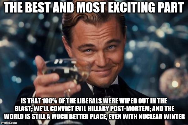 Leonardo Dicaprio Cheers Meme | THE BEST AND MOST EXCITING PART IS THAT 100% OF THE LIBERALS WERE WIPED OUT IN THE BLAST; WE'LL CONVICT EVIL HILLARY POST-MORTEM; AND THE WO | image tagged in memes,leonardo dicaprio cheers | made w/ Imgflip meme maker