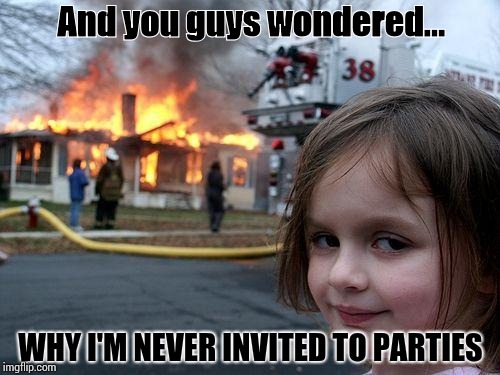 Disaster Girl Meme | And you guys wondered... WHY I'M NEVER INVITED TO PARTIES | image tagged in memes,disaster girl | made w/ Imgflip meme maker