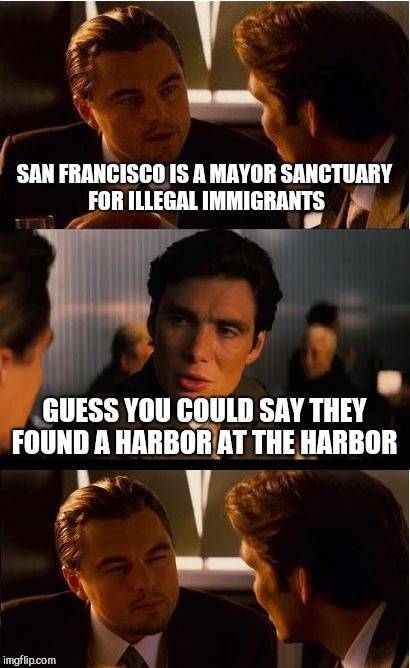 Inception | SAN FRANCISCO IS A MAYOR SANCTUARY FOR ILLEGAL IMMIGRANTS; GUESS YOU COULD SAY THEY FOUND A HARBOR AT THE HARBOR | image tagged in memes,inception | made w/ Imgflip meme maker
