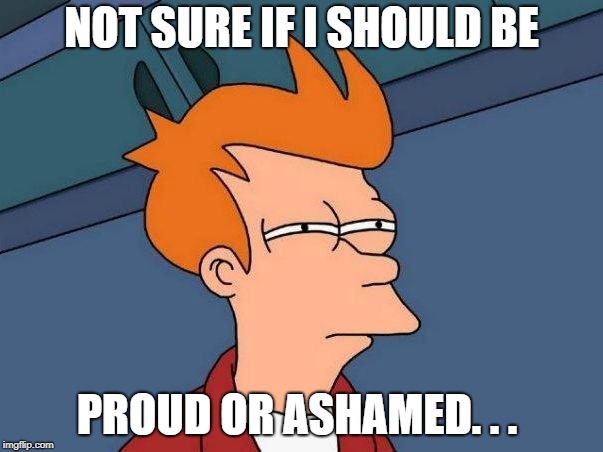 Not sure if- fry | NOT SURE IF I SHOULD BE; PROUD OR ASHAMED. . . | image tagged in not sure if- fry | made w/ Imgflip meme maker
