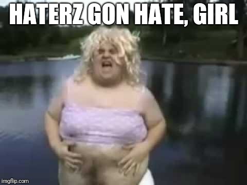 Fat Man in a Wig | HATERZ GON HATE, GIRL | image tagged in fat man in a wig | made w/ Imgflip meme maker
