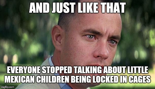 Forest Gump | AND JUST LIKE THAT; EVERYONE STOPPED TALKING ABOUT LITTLE MEXICAN CHILDREN BEING LOCKED IN CAGES | image tagged in forest gump | made w/ Imgflip meme maker