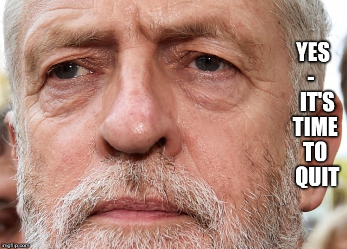 Corbyn - time to quit | YES -    IT'S TIME TO  QUIT | image tagged in corbyn eww,communist socialist,momentum students,anti-semitism,wearecorbyn,labourisdead | made w/ Imgflip meme maker