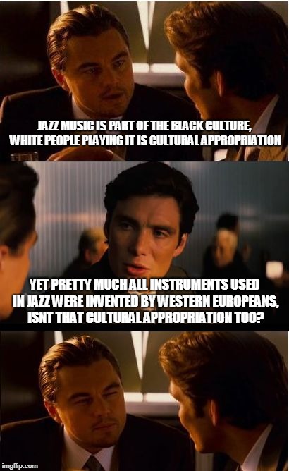 Inception Meme | JAZZ MUSIC IS PART OF THE BLACK CULTURE, WHITE PEOPLE PLAYING IT IS CULTURAL APPROPRIATION; YET PRETTY MUCH ALL INSTRUMENTS USED IN JAZZ WERE INVENTED BY WESTERN EUROPEANS, ISNT THAT CULTURAL APPROPRIATION TOO? | image tagged in memes,inception | made w/ Imgflip meme maker