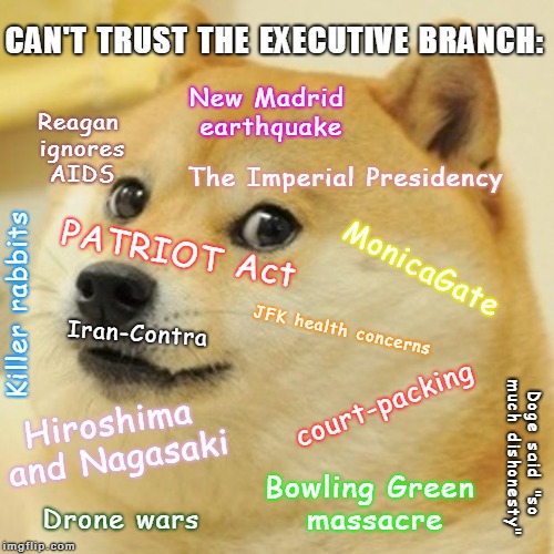 Doge |  CAN'T TRUST THE EXECUTIVE BRANCH:; New Madrid earthquake; Reagan ignores AIDS; The Imperial Presidency; PATRIOT Act; MonicaGate; Iran-Contra; Killer rabbits; JFK health concerns; Hiroshima and Nagasaki; court-packing; Doge said "so much dishonesty"; Bowling Green massacre; Drone wars | image tagged in memes,doge | made w/ Imgflip meme maker