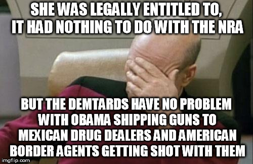 Captain Picard Facepalm Meme | SHE WAS LEGALLY ENTITLED TO, IT HAD NOTHING TO DO WITH THE NRA BUT THE DEMTARDS HAVE NO PROBLEM WITH OBAMA SHIPPING GUNS TO MEXICAN DRUG DEA | image tagged in memes,captain picard facepalm | made w/ Imgflip meme maker