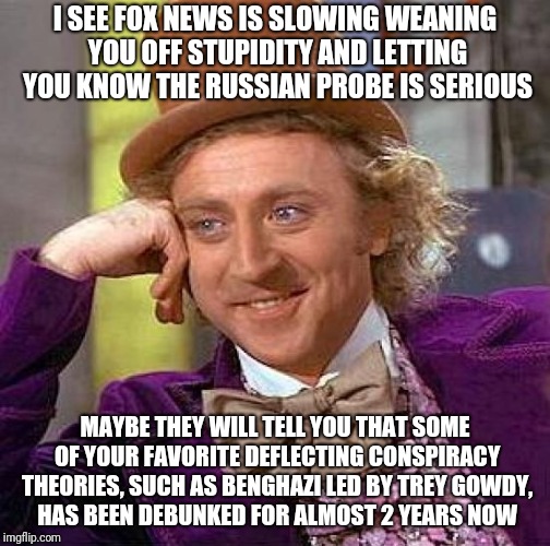 Creepy Condescending Wonka Meme | I SEE FOX NEWS IS SLOWING WEANING YOU OFF STUPIDITY AND LETTING YOU KNOW THE RUSSIAN PROBE IS SERIOUS; MAYBE THEY WILL TELL YOU THAT SOME OF YOUR FAVORITE DEFLECTING CONSPIRACY THEORIES, SUCH AS BENGHAZI LED BY TREY GOWDY, HAS BEEN DEBUNKED FOR ALMOST 2 YEARS NOW | image tagged in memes,creepy condescending wonka | made w/ Imgflip meme maker