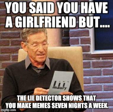 Maury Lie Detector | YOU SAID YOU HAVE A GIRLFRIEND BUT.... THE LIE DETECTOR SHOWS THAT YOU MAKE MEMES SEVEN NIGHTS A WEEK. | image tagged in memes,maury lie detector | made w/ Imgflip meme maker