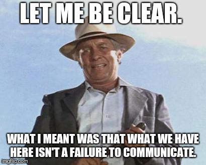 Cool Hand Luke - Failure to Communicate | LET ME BE CLEAR. WHAT I MEANT WAS THAT WHAT WE HAVE HERE ISN'T A FAILURE TO COMMUNICATE. | image tagged in cool hand luke - failure to communicate | made w/ Imgflip meme maker