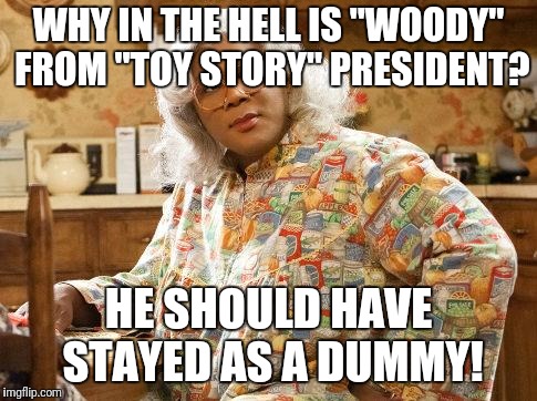 madea | WHY IN THE HELL IS "WOODY" FROM "TOY STORY" PRESIDENT? HE SHOULD HAVE STAYED AS A DUMMY! | image tagged in madea | made w/ Imgflip meme maker