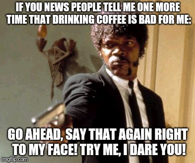 Say That Again I Dare You | IF YOU NEWS PEOPLE TELL ME ONE MORE TIME THAT DRINKING COFFEE IS BAD FOR ME:; GO AHEAD, SAY THAT AGAIN RIGHT TO MY FACE! TRY ME, I DARE YOU! | image tagged in memes,say that again i dare you | made w/ Imgflip meme maker