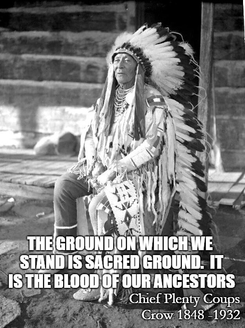 Chief  Plenty Coups, Crow | THE GROUND ON WHICH WE STAND IS SACRED GROUND.  IT IS THE BLOOD OF OUR ANCESTORS; Chief Plenty Coups Crow 1848 -1932 | image tagged in native american,native americans,head dress,chief,american indian | made w/ Imgflip meme maker