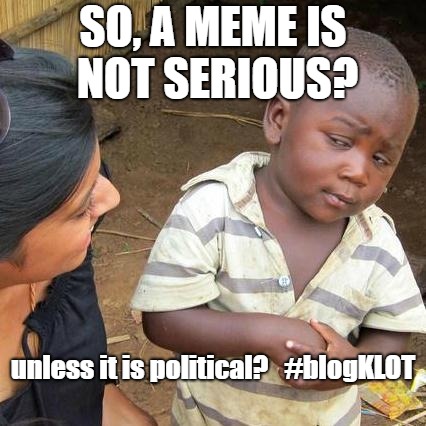 political meme lol | SO, A MEME IS NOT SERIOUS? unless it is political?


#blogKLOT | image tagged in memes,third world skeptical kid | made w/ Imgflip meme maker