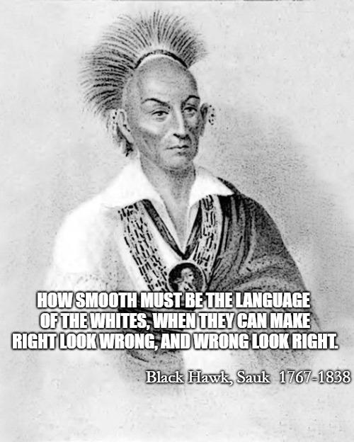 Black Hawk, Sauk 1767-1838 | HOW SMOOTH MUST BE THE LANGUAGE OF THE WHITES, WHEN THEY CAN MAKE RIGHT LOOK WRONG, AND WRONG LOOK RIGHT. Black Hawk, Sauk

1767-1838 | image tagged in native american,native americans,american indian,chief,leader | made w/ Imgflip meme maker