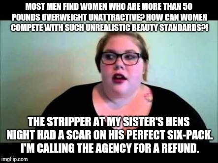 Fat feminist | MOST MEN FIND WOMEN WHO ARE MORE THAN 50 POUNDS OVERWEIGHT UNATTRACTIVE? HOW CAN WOMEN COMPETE WITH SUCH UNREALISTIC BEAUTY STANDARDS?! THE STRIPPER AT MY SISTER'S HENS NIGHT HAD A SCAR ON HIS PERFECT SIX-PACK. I'M CALLING THE AGENCY FOR A REFUND. | image tagged in fat feminist | made w/ Imgflip meme maker