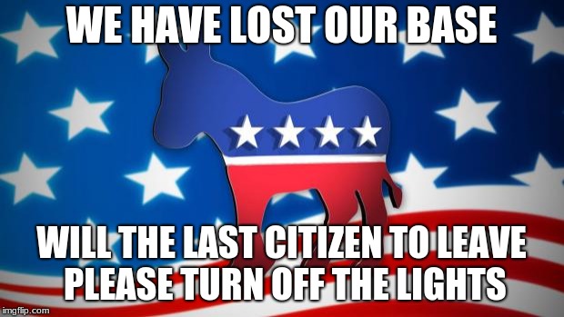Democrats | WE HAVE LOST OUR BASE; WILL THE LAST CITIZEN TO LEAVE PLEASE TURN OFF THE LIGHTS | image tagged in democrats | made w/ Imgflip meme maker