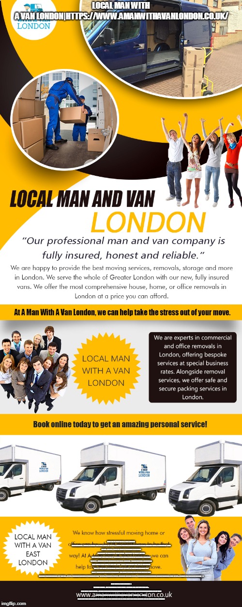 LOCAL MAN WITH A VAN LONDON|HTTPS://WWW.AMANWITHAVANLONDON.CO.UK/; HIRE LOCAL MAN WITH A VAN LONDON PROFESSIONAL SERVICES WHEN YOU NEED THEM AT HTTPS://WWW.AMANWITHAVANLONDON.CO.UK/LONDON-OFFICE-REMOVALS/
FIND US ON : HTTPS://GOO.GL/MAPS/73ZMKBS7TKQ
WHEN PLANNING TO RELOCATE YOUR HOME, YOU NEED TO FIRST DECIDE ON WHETHER YOU WILL DO IT YOURSELF OR HIRE A REPUTED REMOVAL COMPANY TO DO IT. MOVING ITEMS INVOLVES PACKING, LOADING, TRANSPORTING, UNLOADING AND UNPACKING WHICH ARE NOT JUST TIME CONSUMING BUT BACK-BREAKING TOO. IF YOU WISH TO RESUME YOUR DAY-TO-DAY ACTIVITIES WITHOUT ANY BACK STRAIN OR MUSCLE STIFFNESS, YOU NEED TO HIRE LOCAL MAN WITH A VAN LONDON PROFESSIONALS.
MY SOCIAL :
HTTP://VANEASTLONDON.STRIKINGLY.COM/
HTTPS://REMOTE.COM/A-MANVAN-LONDON
HTTP://AMANWITHAVANLONDON.BRANDYOURSELF.COM
HTTPS://ABOUT.ME/VANEASTLONDON


A MAN WITH A VAN LONDON
5 BLYDON HOUSE, 33 CHASEVILLE PARK ROAD, LONDON, GB, N21 1PQ
CALL US : 020 8351 4940
EMAIL : STEVE@AMANWITHAVANLONDON.CO.UK/INFO@AMANWITHAVANLONDON.CO.UK
WEB : HTTPS://WWW.AMANWITHAVANLONDON.CO.UK/

DEALS IN....

LOCAL MAN AND VAN LONDON
LOCAL MAN AND A VAN LONDON
LOCAL MAN AND VAN HIRE LONDON
LOCAL MOVING VAN LONDON | made w/ Imgflip meme maker
