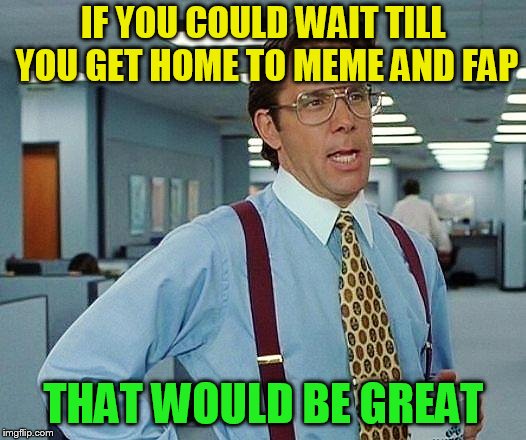 Boss | IF YOU COULD WAIT TILL YOU GET HOME TO MEME AND FAP THAT WOULD BE GREAT | image tagged in boss | made w/ Imgflip meme maker