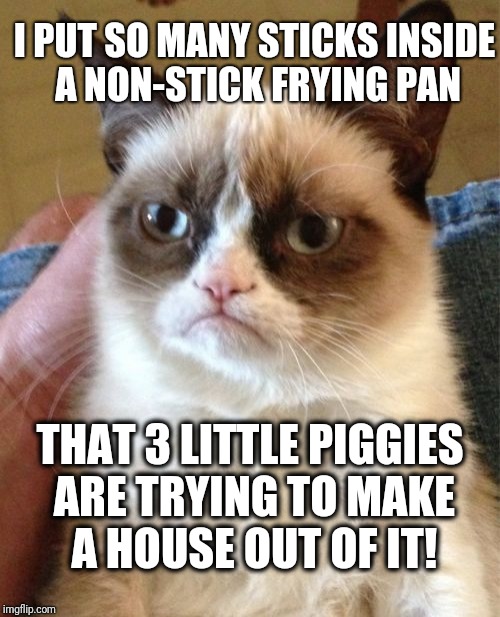 Grumpy Cat |  I PUT SO MANY STICKS INSIDE A NON-STICK FRYING PAN; THAT 3 LITTLE PIGGIES ARE TRYING TO MAKE A HOUSE OUT OF IT! | image tagged in memes,grumpy cat | made w/ Imgflip meme maker
