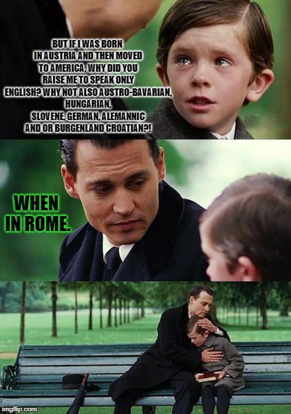 Finding Neverland | BUT IF I WAS BORN IN AUSTRIA AND THEN MOVED TO AMERICA, WHY DID YOU RAISE ME TO SPEAK ONLY ENGLISH? WHY NOT ALSO AUSTRO-BAVARIAN, HUNGARIAN, SLOVENE, GERMAN, ALEMANNIC AND OR BURGENLAND CROATIAN?! WHEN IN ROME. | image tagged in memes,finding neverland | made w/ Imgflip meme maker