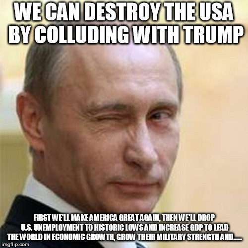 Putin Winking | WE CAN DESTROY THE USA BY COLLUDING WITH TRUMP; FIRST WE'LL MAKE AMERICA GREAT AGAIN, THEN WE'LL DROP U.S. UNEMPLOYMENT TO HISTORIC LOWS AND INCREASE GDP TO LEAD THE WORLD IN ECONOMIC GROWTH, GROW THEIR MILITARY STRENGTH AND...... | image tagged in putin winking | made w/ Imgflip meme maker