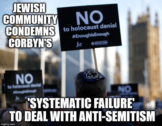 Corbyn - systematic failure to deal with anti-semitism | JEWISH COMMUNITY CONDEMNS CORBYN'S; 'SYSTEMATIC FAILURE' TO DEAL WITH ANTI-SEMITISM | image tagged in corbyn anti-semitism,corbyn eww,communist socialist,party of hate,momentum students,mcdonnell abbott | made w/ Imgflip meme maker