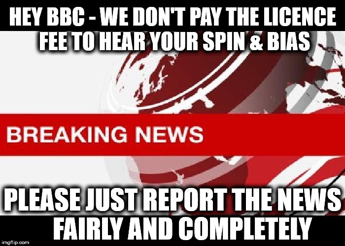BBC - Fake news, Spin & Bias | HEY BBC - WE DON'T PAY THE LICENCE FEE TO HEAR YOUR SPIN & BIAS; PLEASE JUST REPORT THE NEWS    FAIRLY AND COMPLETELY | image tagged in bbc false news,bbc fake news,brexit,bbc bias,bbc spin,bbc news | made w/ Imgflip meme maker