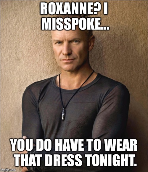 Sting | ROXANNE? I MISSPOKE... YOU DO HAVE TO WEAR THAT DRESS TONIGHT. | image tagged in sting | made w/ Imgflip meme maker