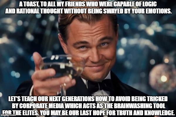 Leonardo Dicaprio Cheers Meme | A TOAST, TO ALL MY FRIENDS WHO WERE CAPABLE OF LOGIC AND RATIONAL THOUGHT WITHOUT BEING SWAYED BY YOUR EMOTIONS. LET'S TEACH OUR NEXT GENERATIONS HOW TO AVOID BEING TRICKED BY CORPORATE MEDIA WHICH ACTS AS THE BRAINWASHING TOOL FOR THE ELITES. YOU MAY BE OUR LAST HOPE FOR TRUTH AND KNOWLEDGE. | image tagged in memes,leonardo dicaprio cheers | made w/ Imgflip meme maker