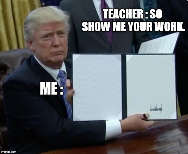 Trump Bill Signing Meme | TEACHER : SO SHOW ME YOUR WORK. ME : | image tagged in memes,trump bill signing | made w/ Imgflip meme maker
