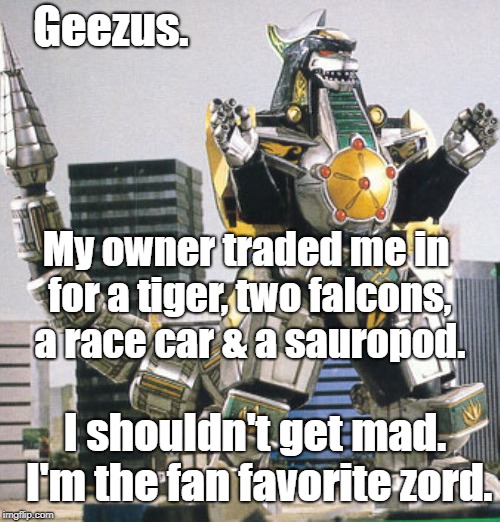 dragonzord | Geezus. My owner traded me in for a tiger, two falcons, a race car & a sauropod. I shouldn't get mad. I'm the fan favorite zord. | image tagged in dragonzord | made w/ Imgflip meme maker