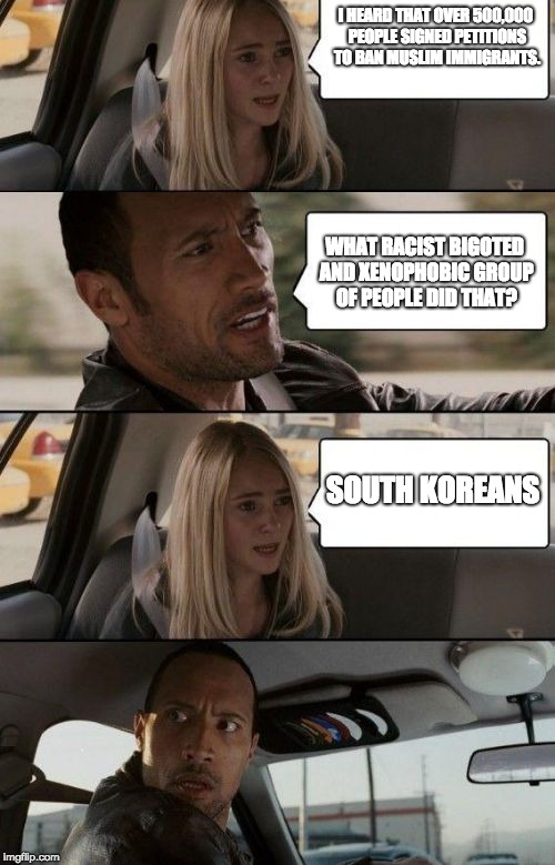 I HEARD THAT OVER 500,000 PEOPLE SIGNED PETITIONS TO BAN MUSLIM IMMIGRANTS. WHAT RACIST BIGOTED AND XENOPHOBIC GROUP OF PEOPLE DID THAT? SOUTH KOREANS | image tagged in the rock driving,immigration,south korea | made w/ Imgflip meme maker