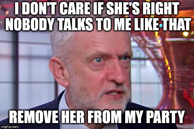 Corbyn - Triggered | I DON'T CARE IF SHE'S RIGHT NOBODY TALKS TO ME LIKE THAT; REMOVE HER FROM MY PARTY | image tagged in corbyn triggered,corbyn eww,communist socialist,anti-semitism,mcdonnell abbott,party of hate | made w/ Imgflip meme maker