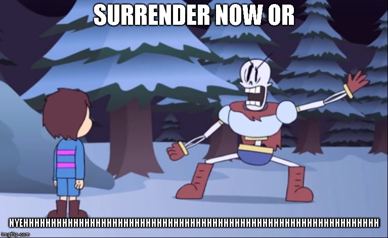 Surrender now, or NYEHHHHHHHHHHHHHHHHHHHHHHHHHHHHHHHHHHHHHHHHHHHHHHHHHHHHHHHHHHHHHHHHHHHHHHHHHHHHHHH | SURRENDER NOW OR; NYEHHHHHHHHHHHHHHHHHHHHHHHHHHHHHHHHHHHHHHHHHHHHHHHHHHHHHHHHHHHHHHHH | image tagged in surrender now or,nyeh,papyrus,stop | made w/ Imgflip meme maker
