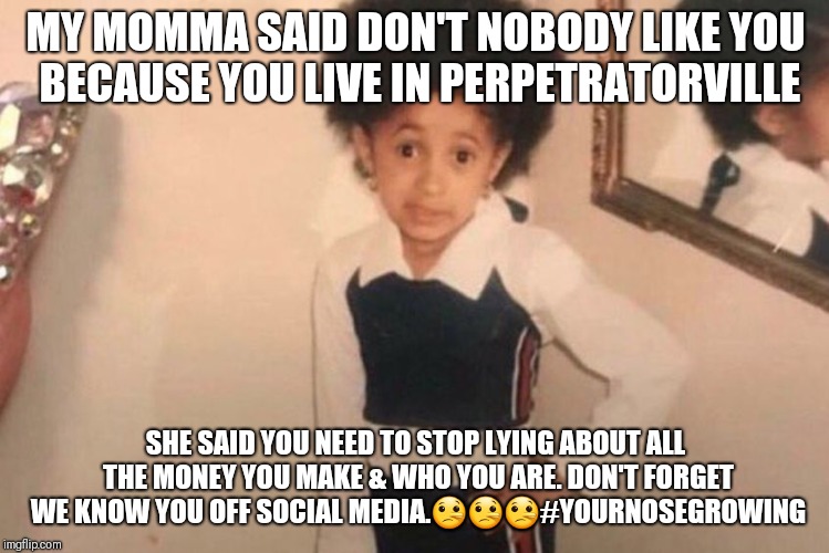 Young Cardi B Meme | MY MOMMA SAID DON'T NOBODY LIKE YOU BECAUSE YOU LIVE IN PERPETRATORVILLE; SHE SAID YOU NEED TO STOP LYING ABOUT ALL THE MONEY YOU MAKE & WHO YOU ARE. DON'T FORGET WE KNOW YOU OFF SOCIAL MEDIA.🤥🤥🤥#YOURNOSEGROWING | image tagged in cardi b kid | made w/ Imgflip meme maker