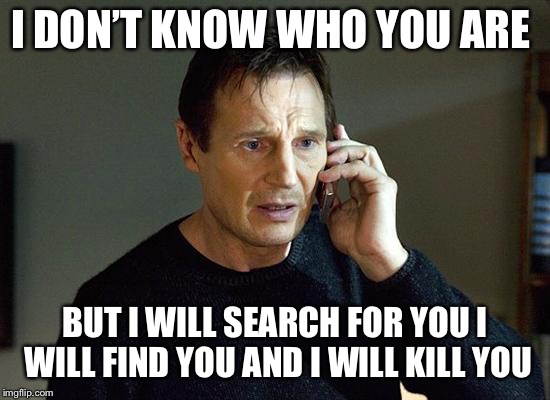 Liam Neeson Taken 2 Meme | I DON’T KNOW WHO YOU ARE BUT I WILL SEARCH FOR YOU I WILL FIND YOU AND I WILL KILL YOU | image tagged in memes,liam neeson taken 2 | made w/ Imgflip meme maker
