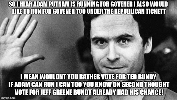ted bundy greeting | SO I HEAR ADAM PUTNAM IS RUNNING FOR GOVENER I ALSO WOULD LIKE TO RUN FOR GOVENER TOO UNDER THE REPUBLICAN TICKETT; I MEAN WOULDNT YOU RATHER VOTE FOR TED BUNDY IF ADAM CAN RUN I CAN TOO YOU KNOW ON SECOND THOUGHT VOTE FOR JEFF GREENE BUNDY ALREADY HAD HIS CHANCE! | image tagged in ted bundy greeting | made w/ Imgflip meme maker