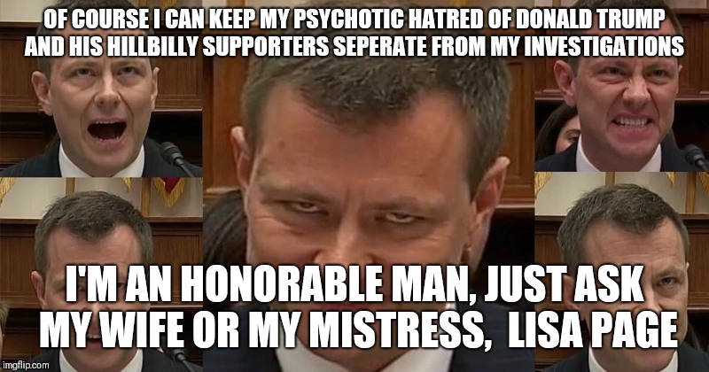 OF COURSE I CAN KEEP MY PSYCHOTIC HATRED OF DONALD TRUMP AND HIS HILLBILLY SUPPORTERS SEPERATE FROM MY INVESTIGATIONS; I'M AN HONORABLE MAN, JUST ASK MY WIFE OR MY MISTRESS,  LISA PAGE | image tagged in peter strzok | made w/ Imgflip meme maker