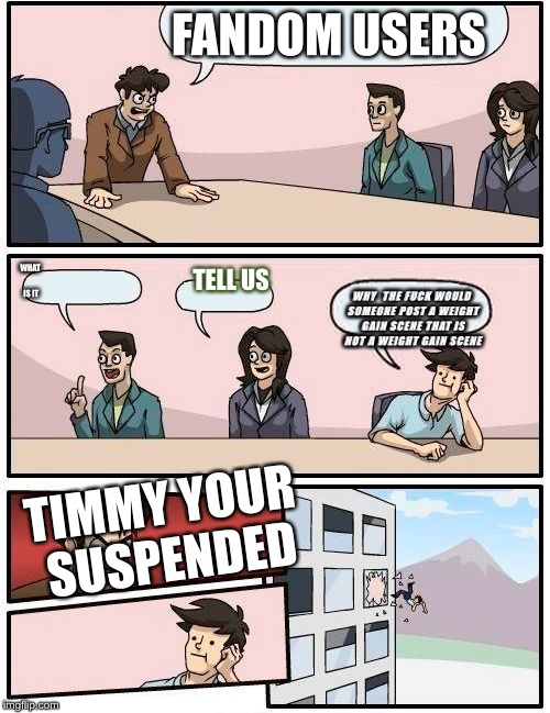 Boardroom Meeting Suggestion Meme | FANDOM USERS; WHAT IS IT; WHY  THE FUCK WOULD SOMEONE POST A WEIGHT GAIN SCENE THAT IS NOT A WEIGHT GAIN SCENE; TELL US; TIMMY YOUR SUSPENDED | image tagged in memes,boardroom meeting suggestion | made w/ Imgflip meme maker