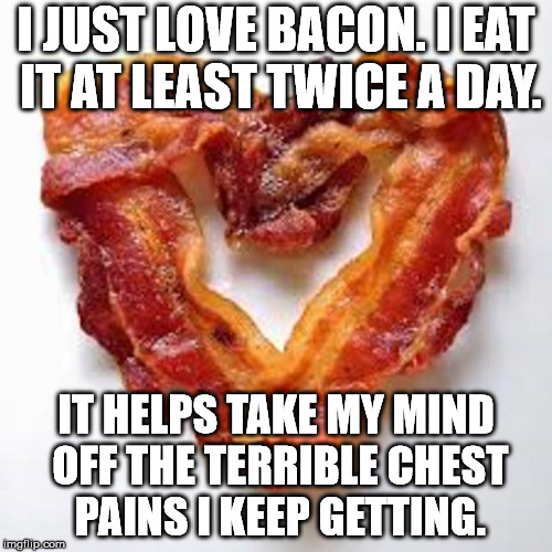The most wonderful food even made. | I JUST LOVE BACON. I EAT IT AT LEAST TWICE A DAY. IT HELPS TAKE MY MIND OFF THE TERRIBLE CHEST PAINS I KEEP GETTING. | image tagged in bacon | made w/ Imgflip meme maker