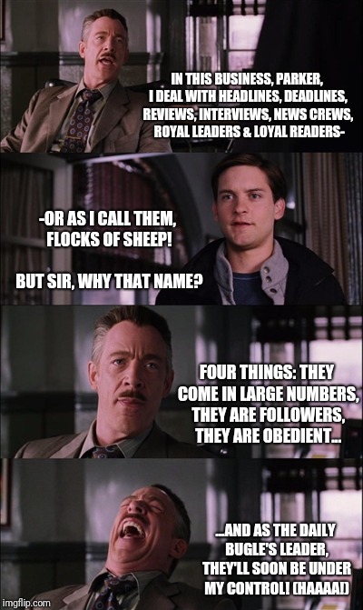Spiderman Laugh Meme | IN THIS BUSINESS, PARKER, I DEAL WITH HEADLINES, DEADLINES, REVIEWS, INTERVIEWS, NEWS CREWS,  ROYAL LEADERS & LOYAL READERS-; -OR AS I CALL THEM, FLOCKS OF SHEEP!                  BUT SIR, WHY THAT NAME? FOUR THINGS: THEY COME IN LARGE NUMBERS, THEY ARE FOLLOWERS, THEY ARE OBEDIENT... ...AND AS THE DAILY BUGLE'S LEADER, THEY'LL SOON BE UNDER MY CONTROL! (HAAAA!) | image tagged in memes,spiderman laugh | made w/ Imgflip meme maker