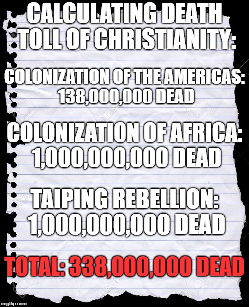 Calculating Death Toll Of Christianity | CALCULATING DEATH TOLL OF CHRISTIANITY:; COLONIZATION OF THE AMERICAS: 138,000,000 DEAD; COLONIZATION OF AFRICA: 1,000,000,000 DEAD; TAIPING REBELLION: 1,000,000,000 DEAD; TOTAL: 338,000,000 DEAD | image tagged in blank paper,christians,christianity | made w/ Imgflip meme maker