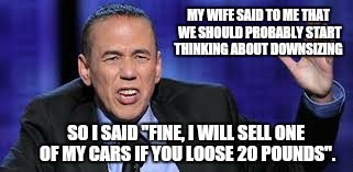 Size isn't everything  | MY WIFE SAID TO ME THAT WE SHOULD PROBABLY START THINKING ABOUT DOWNSIZING; SO I SAID "FINE, I WILL SELL ONE OF MY CARS IF YOU LOOSE 20 POUNDS". | image tagged in all the times,memes,wife,funny,downsizing | made w/ Imgflip meme maker