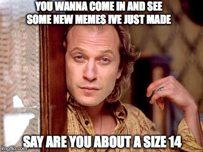 Ted Levine "Buffalo Bill" | YOU WANNA COME IN AND SEE SOME NEW MEMES IVE JUST MADE; SAY ARE YOU ABOUT A SIZE 14 | image tagged in ted levine buffalo bill | made w/ Imgflip meme maker