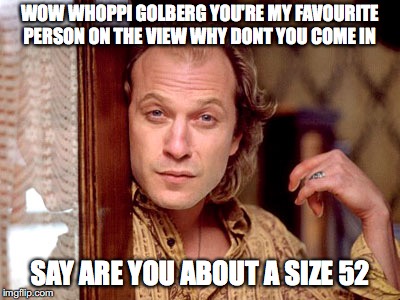 Ted Levine "Buffalo Bill" | WOW WHOPPI GOLBERG YOU'RE MY FAVOURITE PERSON ON THE VIEW WHY DONT YOU COME IN; SAY ARE YOU ABOUT A SIZE 52 | image tagged in ted levine buffalo bill | made w/ Imgflip meme maker