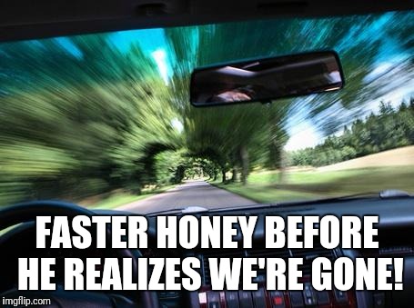 driving fast | FASTER HONEY BEFORE HE REALIZES WE'RE GONE! | image tagged in driving fast | made w/ Imgflip meme maker