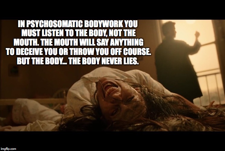 Exorssage | IN PSYCHOSOMATIC BODYWORK YOU MUST LISTEN TO THE BODY, NOT THE MOUTH. THE MOUTH WILL SAY ANYTHING TO DECEIVE YOU OR THROW YOU OFF COURSE. BUT THE BODY… THE BODY NEVER LIES. | image tagged in massage,bodywork,constantine,exorcist,wilhelm reich,massage therapriest | made w/ Imgflip meme maker