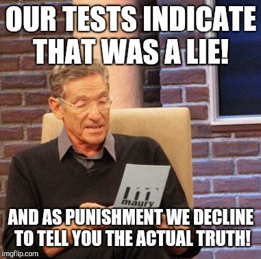 Maury Lie Detector | OUR TESTS INDICATE THAT WAS A LIE! AND AS PUNISHMENT WE DECLINE TO TELL YOU THE ACTUAL TRUTH! | image tagged in memes,maury lie detector | made w/ Imgflip meme maker